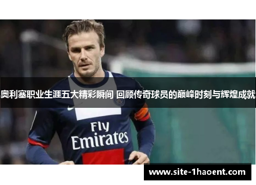 奥利塞职业生涯五大精彩瞬间 回顾传奇球员的巅峰时刻与辉煌成就