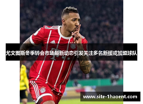 尤文图斯冬季转会市场最新动态引发关注多名新援或加盟球队 尤文图斯冬季转会市场最新动态引发关注多名新援或加盟球队