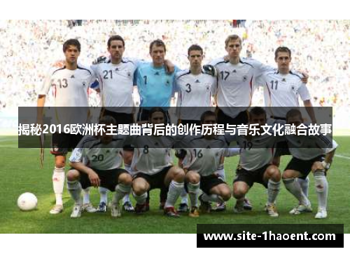 揭秘2016欧洲杯主题曲背后的创作历程与音乐文化融合故事 揭秘2016欧洲杯主题曲背后的创作历程与音乐文化融合故事