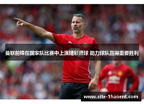 曼联前锋在国家队比赛中上演精彩进球 助力球队赢得重要胜利 曼联前锋在国家队比赛中上演精彩进球 助力球队赢得重要胜利