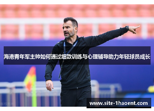 海港青年军主帅如何通过细致训练与心理辅导助力年轻球员成长