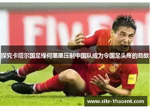 探究卡塔尔国足缘何屡屡压制中国队成为令国足头疼的劲敌 探究卡塔尔国足缘何屡屡压制中国队成为令国足头疼的劲敌