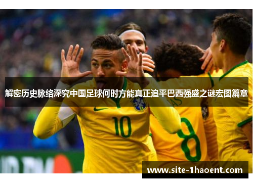 解密历史脉络深究中国足球何时方能真正追平巴西强盛之谜宏图篇章