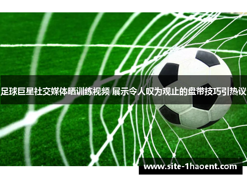 足球巨星社交媒体晒训练视频 展示令人叹为观止的盘带技巧引热议 足球巨星社交媒体晒训练视频 展示令人叹为观止的盘带技巧引热议