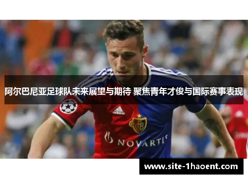 阿尔巴尼亚足球队未来展望与期待 聚焦青年才俊与国际赛事表现 阿尔巴尼亚足球队未来展望与期待 聚焦青年才俊与国际赛事表现