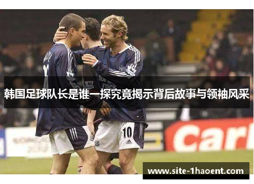 韩国足球队长是谁一探究竟揭示背后故事与领袖风采 韩国足球队长是谁一探究竟揭示背后故事与领袖风采